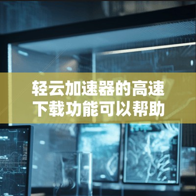 轻云加速器的高速下载功能可以帮助用户更快地完成下载任务。以下是详细的使用步骤指南