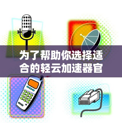 为了帮助你选择适合的轻云加速器官方套餐，以下是对不同套餐内容的详细分析