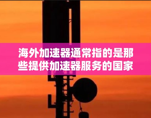 海外加速器通常指的是那些提供加速器服务的国家和地区，这些加速器通常基于IP地址，用户可以通过注册网站或应用在指定的加速器平台上快速找到并下载所需的资源或设备连接