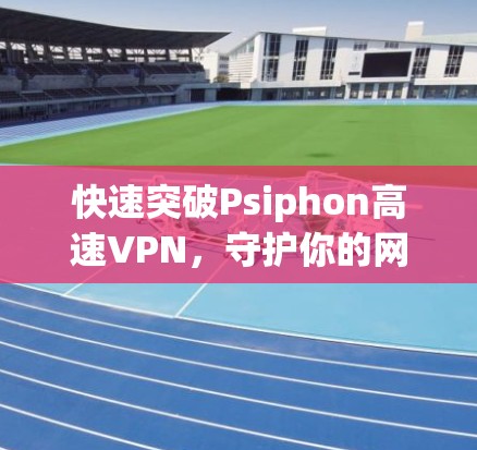 快速突破Psiphon高速VPN，守护你的网络安全