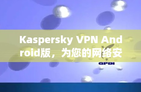 Kaspersky VPN Android版,为您的网络安全保驾护航 Kaspersky VPN Android版,为您的网络安全保驾护航
