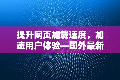 提升网页加载速度,加速用户体验—国外最新网页加速器手机推荐 提升网页加载速度,加速用户体验—国外最新网页加速器手机推荐