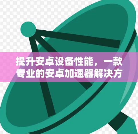 提升安卓设备性能,一款专业的安卓加速器解决方案 提升安卓设备性能,一款专业的安卓加速器解决方案