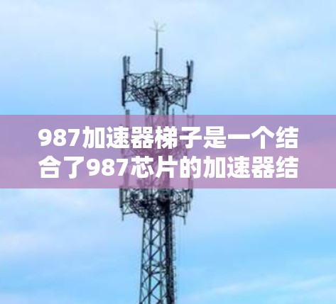 987加速器梯子是一个结合了987芯片的加速器结构,用于在特定领域中加速计算或加速器的运行。以下是对该概念的详细解释 987加速器梯子是一个结合了987芯片的加速器结构,用于在特定领域中加速计算或加速器的运行。以下是对该概念的详细解释
