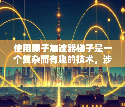 使用原子加速器梯子是一个复杂而有趣的技术,涉及多个物理和工程学原理。以下是逐步的使用步骤和解释 使用原子加速器梯子是一个复杂而有趣的技术,涉及多个物理和工程学原理。以下是逐步的使用步骤和解释