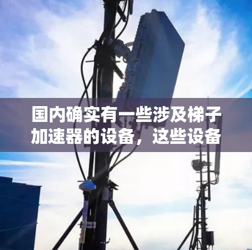 国内确实有一些涉及梯子加速器的设备,这些设备通常通过利用梯子原理(即基于梯子结构的机械系统)设计,以实现特定的功能或加速效果。以下是一些可能涉及梯子加速器的国内设备及其用途 国内确实有一些涉及梯子加速器的设备,这些设备通常通过利用梯子原理(即基于梯子结构的机械系统)设计,以实现特定的功能或加速效果。以下是一些可能涉及梯子加速器的国内设备及其用途
