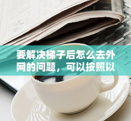 要解决梯子后怎么去外网的问题,可以按照以下步骤进行 要解决梯子后怎么去外网的问题,可以按照以下步骤进行