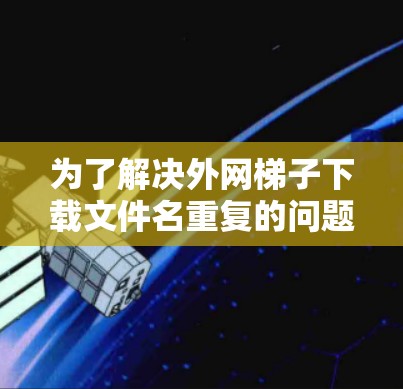为了解决外网梯子下载文件名重复的问题,可以按照以下步骤进行检查和处理 为了解决外网梯子下载文件名重复的问题,可以按照以下步骤进行检查和处理