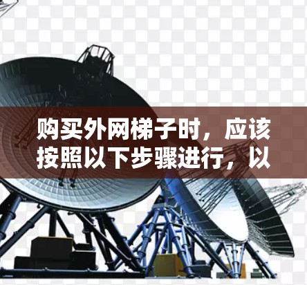 购买外网梯子时,应该按照以下步骤进行,以确保选择适合自己的产品 购买外网梯子时,应该按照以下步骤进行,以确保选择适合自己的产品